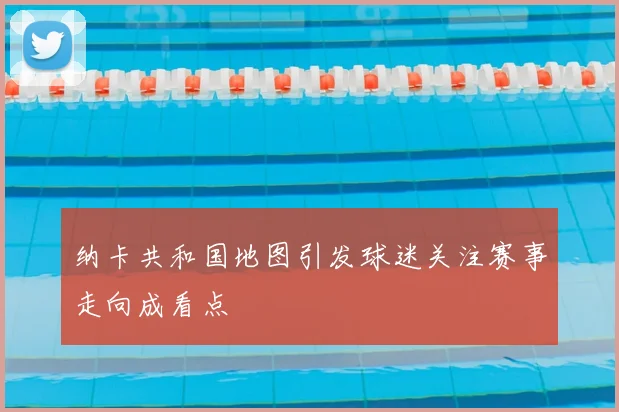 纳卡共和国地图引发球迷关注赛事走向成看点
