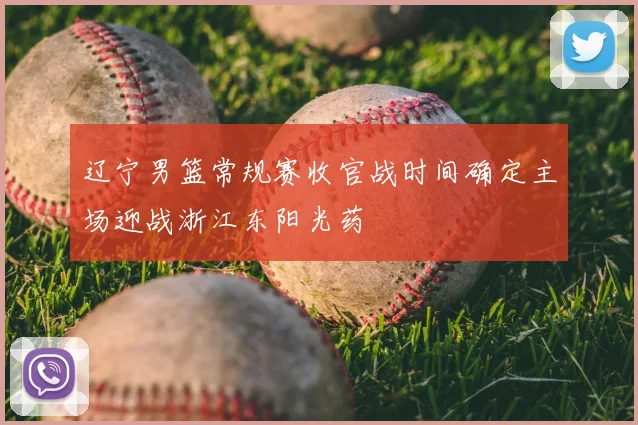 辽宁男篮常规赛收官战时间确定主场迎战浙江东阳光药