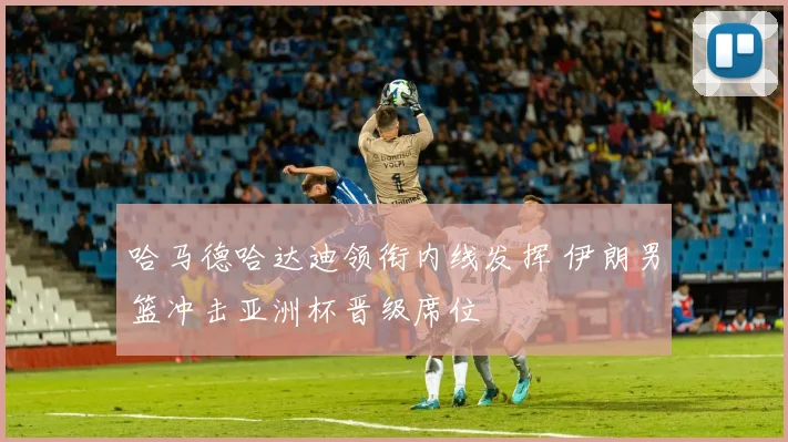 哈马德哈达迪领衔内线发挥 伊朗男篮冲击亚洲杯晋级席位