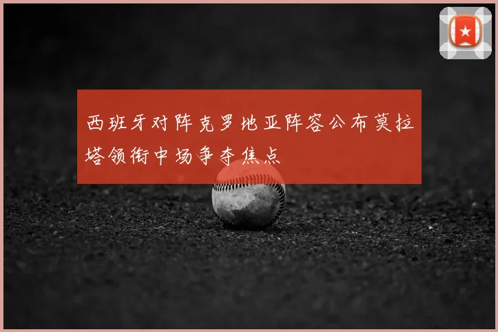 西班牙对阵克罗地亚阵容公布莫拉塔领衔中场争夺焦点