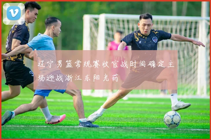 辽宁男篮常规赛收官战时间确定主场迎战浙江东阳光药