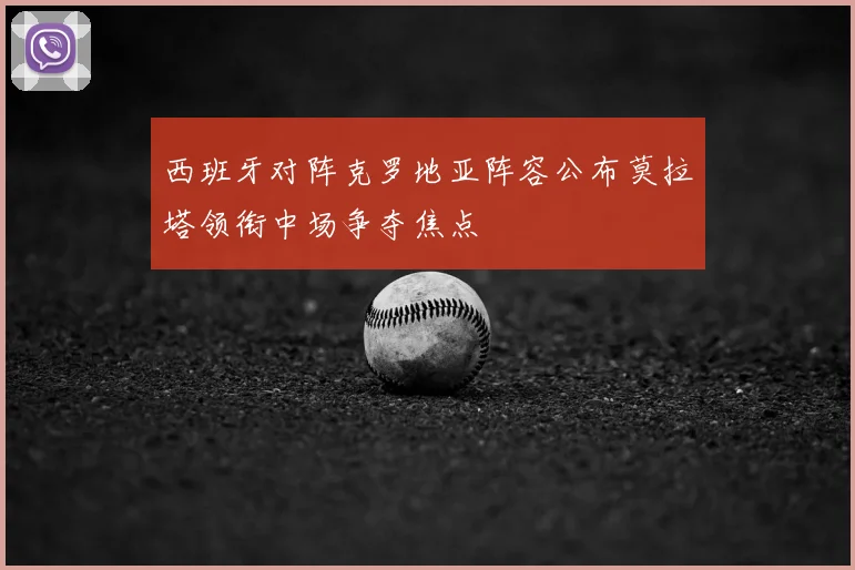西班牙对阵克罗地亚阵容公布莫拉塔领衔中场争夺焦点