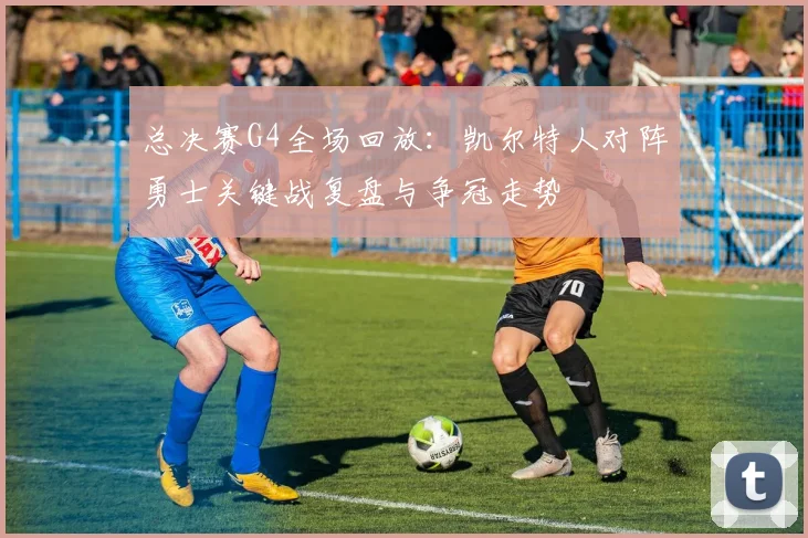 总决赛G4全场回放：凯尔特人对阵勇士关键战复盘与争冠走势