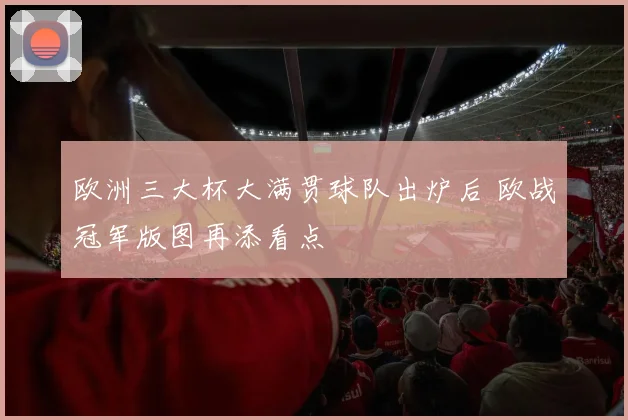 欧洲三大杯大满贯球队出炉后 欧战冠军版图再添看点