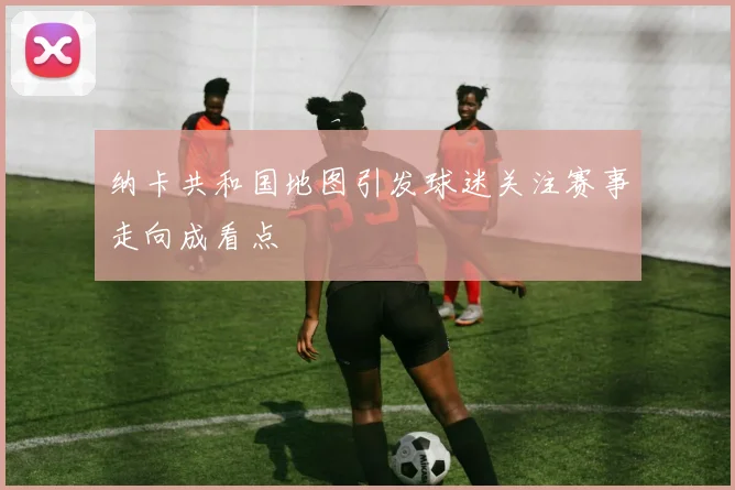 纳卡共和国地图引发球迷关注赛事走向成看点