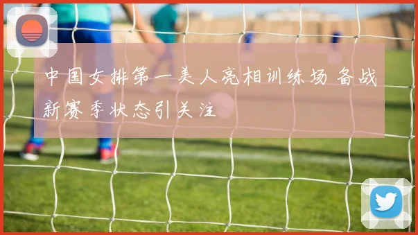 中国女排第一美人亮相训练场 备战新赛季状态引关注