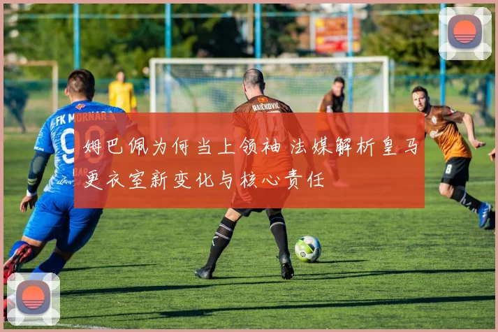 姆巴佩为何当上领袖 法媒解析皇马更衣室新变化与核心责任