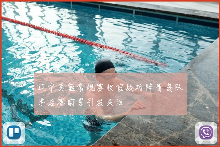 辽宁男篮常规赛收官战对阵青岛队季后赛前景引发关注